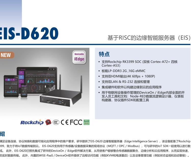 研華EIS-D620 研華EIS-D620，邊緣計算系統(tǒng)網(wǎng)關，基于Rockchip RK3399處理器，板載2GB內(nèi)存，16GB eMMC 存儲，低功耗邊緣智能設備，具備豐富擴展接口 2 x LAN，1 x COM，1 x USB，2 x HDMI等，體積非常小巧，適用于邊緣設備控制及數(shù)據(jù)采集等應用場景。